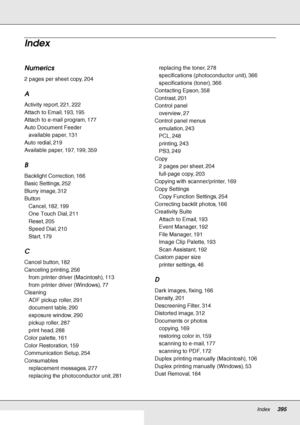 Page 395Index     395
     
Numerics
2 pages per sheet copy, 204
A
Activity report, 221, 222
Attach to Email, 193, 195
Attach to e-mail program, 177
Auto Document Feeder
available paper, 131
Auto redial, 219
Available paper, 197, 199, 359
B
Backlight Correction, 166
Basic Settings, 252
Blurry image, 312
Button
Cancel, 182, 199
One Touch Dial, 211
Reset, 205
Speed Dial, 210
Start, 179
C
Cancel button, 182
Canceling printing, 256
from printer driver (Macintosh), 113
from printer driver (Windows), 77
Cleaning
ADF...