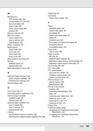 Page 398Index     398
     
M
Maintenance
ADF pickup roller, 291
consumables, 277, 278, 281
document table, 290
pickup roller, 287
printer (print head), 288
product, 287
Memory Job Info, 221
Memory module
how to install, 273
how to remove, 276
specifications, 365
Mode, changing, 142
Mode menus
Copy mode, 236
Fax mode, 237
Print mode, 235
Scan mode, 237
Moire pattern, removing, 314
MP tray
available paper, 34
loading paper, 36
Multi transmission report, 222
N
Network Image Express Card
client computer settings,...