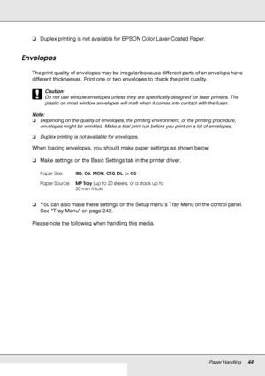 Page 44Paper Handling44
❏Duplex printing is not available for EPSON Color Laser Coated Paper.
Envelopes
The print quality of envelopes may be irregular because different parts of an envelope have 
different thicknesses. Print one or two envelopes to check the print quality.
c
Caution:
Do not use window envelopes unless they are specifically designed for laser printers. The 
plastic on most window envelopes will melt when it comes into contact with the fuser.
Note:
❏Depending on the quality of envelopes, the...