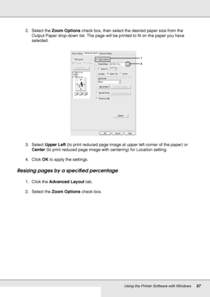 Page 57Using the Printer Software with Windows57
2. Select the Zoom Options check box, then select the desired paper size from the 
Output Paper drop-down list. The page will be printed to fit on the paper you have 
selected.
3. Select Upper Left (to print reduced page image at upper left corner of the paper) or 
Center (to print reduced page image with centering) for Location setting.
4. Click OK to apply the settings.
Resizing pages by a specified percentage
1. Click the Advanced Layout tab.
2. Select the...