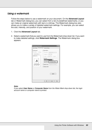 Page 60Using the Printer Software with Windows60
Using a watermark
Follow the steps below to use a watermark on your document. On the Advanced Layout 
tab or Watermark dialog box, you can select from a list of predefined watermarks, or you 
can make an original watermark with text or a bitmap. The Watermark dialog box also 
allows you to make a variety of detailed watermark settings. For example, you can select 
the size, intensity, and position of your watermark.
1. Click the Advanced Layout tab.
2. Select a...