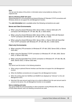 Page 72Using the Printer Software with Windows72
Note:
You can see the status of the printer or information about consumables by clicking on the 
respective tab.
Note for Windows XP/XP x64 users:
Shared Windows XP LPR connections and shared Windows XP Standard TCP/IP connections with 
Windows clients do not support the Job Management function.
The Job Information tab is available when the following connections are used:
Server and Client Environments:
❏When using the shared Windows 2000, Server 2003, or Server...