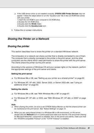 Page 81Using the Printer Software with Windows81
❏If the USB device driver is not installed correctly, EPSON USB Printer Devices may not 
appear. Follow the steps below to run the “Epusbun.exe” file in the CD-ROM that comes 
with your printer.
1.Insert the CD-ROM in your computer’s CD-ROM drive.
2.Access the CD-ROM drive.
3.Double-click the Win9x folder.
4.Double-click the Epusbun.exe icon.
3. Follow the on-screen instructions.
Sharing the Printer on a Network
Sharing the printer
This section describes how to...