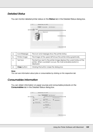 Page 109Using the Printer Software with Macintosh109
Detailed Status
You can monitor detailed printer status on the Status tab in the Detailed Status dialog box.
Note:
You can see information about jobs or consumables by clicking on the respective tab.
Consumables Information
You can obtain information on paper sources and consumable products on the 
Consumables tab in the Detailed Status dialog box.
a. Icon/Message: The icon and message show the printer status.
b. Printer image: The image at the upper left...