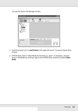 Page 136Scanning136
You see the Epson File Manager window.
4. Click the scanner icon in Load Photos in the upper left corner. You see an Epson Scan 
window.
5. EPSON Scan starts in Office Mode the first time you open it. If necessary, click the 
arrow in the Mode box at the top right of the EPSON Scan window and select Office 
Mode.
 