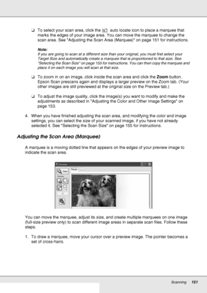 Page 151Scanning151
❏To select your scan area, click the   auto locate icon to place a marquee that 
marks the edges of your image area. You can move the marquee to change the 
scan area. See Adjusting the Scan Area (Marquee) on page 151 for instructions.
Note:
If you are going to scan at a different size than your original, you must first select your 
Target Size and automatically create a marquee that is proportioned to that size. See 
Selecting the Scan Size on page 155 for instructions. You can then copy the...