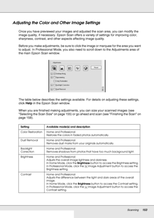 Page 153Scanning153
Adjusting the Color and Other Image Settings
Once you have previewed your images and adjusted the scan area, you can modify the 
image quality, if necessary. Epson Scan offers a variety of settings for improving color, 
sharpness, contrast, and other aspects affecting image quality.
Before you make adjustments, be sure to click the image or marquee for the area you want 
to adjust. In Professional Mode, you also need to scroll down to the Adjustments area of 
the main Epson Scan window.
The...