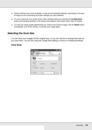 Page 155Scanning155
❏Certain settings may not be available, or may be automatically selected, depending on the type 
of image you are previewing and other settings you have selected.
❏You can customize how certain Epson Scan settings behave by clicking the Configuration 
button and changing settings in the window that appears. See Epson Scan Help for details.
❏To undo any image quality adjustments you make to the preview image, click the Reset button 
(if available), turn off the setting, or preview your image...