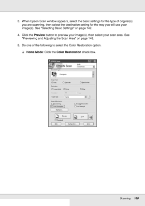 Page 160Scanning160
3. When Epson Scan window appears, select the basic settings for the type of original(s) 
you are scanning, then select the destination setting for the way you will use your 
image(s). See Selecting Basic Settings on page 142.
4. Click the Preview button to preview your image(s), then select your scan area. See 
Previewing and Adjusting the Scan Area on page 148.
5. Do one of the following to select the Color Restoration option.
❏Home Mode: Click the Color Restoration check box.
 