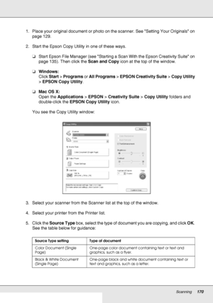 Page 170Scanning170
1. Place your original document or photo on the scanner. See Setting Your Originals on 
page 129.
2. Start the Epson Copy Utility in one of these ways.
❏Start Epson File Manager (see Starting a Scan With the Epson Creativity Suite on 
page 135). Then click the Scan and Copy icon at the top of the window.
❏Windows:
Click Start > Programs or All Programs > EPSON Creativity Suite > Copy Utility 
> EPSON Copy Utility.
❏Mac OS X: 
Open the Applications > EPSON > Creativity Suite > Copy Utility...