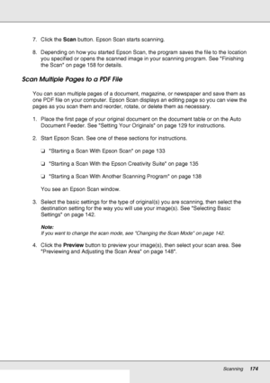 Page 174Scanning174
7. Click the Scan button. Epson Scan starts scanning.
8. Depending on how you started Epson Scan, the program saves the file to the location 
you specified or opens the scanned image in your scanning program. See Finishing 
the Scan on page 158 for details.
Scan Multiple Pages to a PDF File
You can scan multiple pages of a document, magazine, or newspaper and save them as 
one PDF file on your computer. Epson Scan displays an editing page so you can view the 
pages as you scan them and...