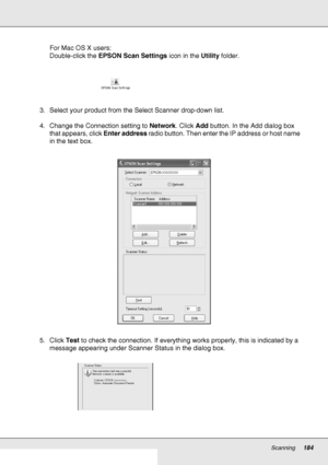 Page 184Scanning184
For Mac OS X users:
Double-click the EPSON Scan Settings icon in the Utility folder.
3. Select your product from the Select Scanner drop-down list.
4. Change the Connection setting to Network. Click Add button. In the Add dialog box 
that appears, click Enter address radio button. Then enter the IP address or host name 
in the text box.
5. Click Test to check the connection. If everything works properly, this is indicated by a 
message appearing under Scanner Status in the dialog box.
 