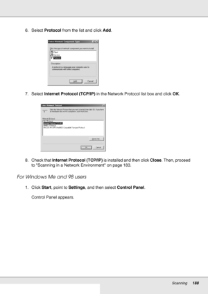 Page 188Scanning188
6. Select Protocol from the list and click Add.
7. Select Internet Protocol (TCP/IP) in the Network Protocol list box and click OK.
8. Check that Internet Protocol (TCP/IP) is installed and then click Close. Then, proceed 
to Scanning in a Network Environment on page 183.
For Windows Me and 98 users
1. Click Start, point to Settings, and then select Control Panel.
Control Panel appears.
 