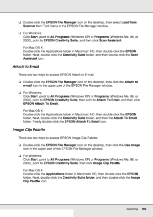 Page 195Scanning195
❏Double-click the EPSON File Manager icon on the desktop, then select Load from 
Scanner from Tool menu in the EPSON File Manager window.
❏For Windows:
Click Start, point to All Programs (Windows XP) or Programs (Windows Me, 98, or 
2000), point to EPSON Creativity Suite, and then click Scan Assistant.
For Mac OS X:
Double-click the Applications folder in Macintosh HD, then double-click the EPSON 
folder. Next, double-click the Creativity Suite folder, and then double-click the Scan...