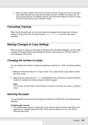 Page 199Copying199
❏When you place multiple documents in the Auto Document Feeder and make a continuous 
high quality (600 dpi) color copy with the default memory (128 MB), the product may not 
work properly because of insufficient memory. We recommend adding an memory module 
so that the total memory size is 256 MB or higher.
Canceling Copying
When the yCancel button on the control panel is pressed while a document is being 
copied in copy mode, the LCD panel shows Cancel Print Job and the copy job is...