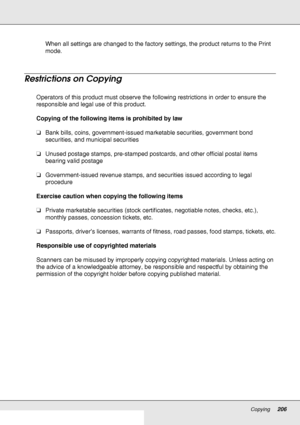 Page 206Copying206
When all settings are changed to the factory settings, the product returns to the Print 
mode.
Restrictions on Copying
Operators of this product must observe the following restrictions in order to ensure the 
responsible and legal use of this product.
Copying of the following items is prohibited by law
❏Bank bills, coins, government-issued marketable securities, government bond 
securities, and municipal securities
❏Unused postage stamps, pre-stamped postcards, and other official postal items...
