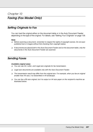 Page 207Faxing (Fax Model Only)207
Chapter 10 
Faxing (Fax Model Only)
Setting Originals to Fax
You can load the original either on the document table or in the Auto Document Feeder 
depending on the type of the original. For details, see Setting Your Originals on page 129.
Note:
❏Before scanning a document, remember to respect the rights of copyright owners. Do not scan 
published text or images without first checking their copyright status.
❏If documents are placed both in the Auto Document Feeder and on the...