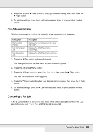 Page 223Faxing (Fax Model Only)223
5. Press the uUp or dDown button to select your desired setting item, then press the 
rRight button. 
6. To exit the settings, press the lLeft button several times or press another mode’s 
button. 
Fax Job Information
This function is used to confirm the status for a fax transmission or reception.
1. Press the  Fax button on the control panel.
The Fax light is lit and the Fax menu appears in the LCD panel.
2. Press the Advanced/Menu button.
3. Press the dDown button to select...