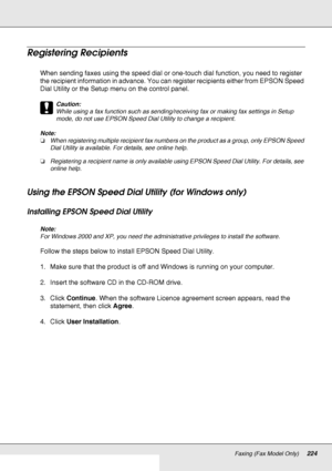 Page 224Faxing (Fax Model Only)224
Registering Recipients
When sending faxes using the speed dial or one-touch dial function, you need to register 
the recipient information in advance. You can register recipients either from EPSON Speed 
Dial Utility or the Setup menu on the control panel.
c
Caution:
While using a fax function such as sending/receiving fax or making fax settings in Setup 
mode, do not use EPSON Speed Dial Utility to change a recipient.
Note:
❏When registering multiple recipient fax numbers on...