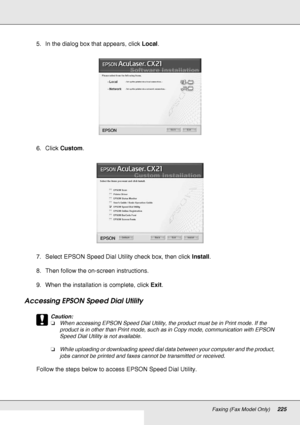 Page 225Faxing (Fax Model Only)225
5. In the dialog box that appears, click Local.
6. Click Custom.
7. Select EPSON Speed Dial Utility check box, then click Install.
8. Then follow the on-screen instructions.
9. When the installation is complete, click Exit.
Accessing EPSON Speed Dial Utility
c
Caution:
❏When accessing EPSON Speed Dial Utility, the product must be in Print mode. If the 
product is in other than Print mode, such as in Copy mode, communication with EPSON 
Speed Dial Utility is not available....