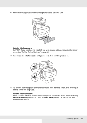 Page 272Installing Options272
6. Reinsert the paper cassette into the optional paper cassette unit.
Note for Windows users:
If EPSON Status Monitor is not installed, you have to make settings manually in the printer 
driver. See Making Optional Settings on page 64.
7. Reconnect the interface cable and power cord, then turn the product on.
8. To confirm that the option is installed correctly, print a Status Sheet. See Printing a 
Status Sheet on page 356.
Note for Macintosh users:
When you have attached or...