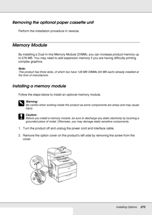 Page 273Installing Options273
Removing the optional paper cassette unit
Perform the installation procedure in reverse.
Memory Module
By installing a Dual In-line Memory Module (DIMM), you can increase product memory up 
to 576 MB. You may need to add expansion memory if you are having difficulty printing 
complex graphics.
Note:
This product has three slots, of which two have 128 MB DIMMs (64 MB each) already installed at 
the time of manufacture. 
Installing a memory module
Follow the steps below to install an...