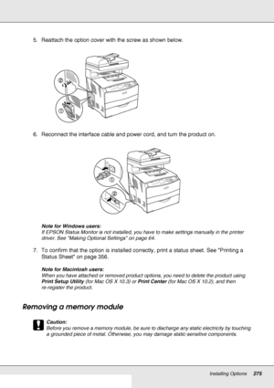 Page 275Installing Options275
5. Reattach the option cover with the screw as shown below.
6. Reconnect the interface cable and power cord, and turn the product on.
Note for Windows users:
If EPSON Status Monitor is not installed, you have to make settings manually in the printer 
driver. See Making Optional Settings on page 64.
7. To confirm that the option is installed correctly, print a status sheet. See Printing a 
Status Sheet on page 356.
Note for Macintosh users:
When you have attached or removed product...