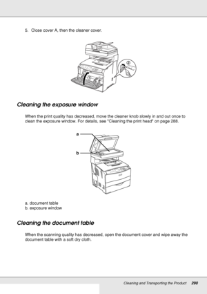 Page 290Cleaning and Transporting the Product290
5. Close cover A, then the cleaner cover.
Cleaning the exposure window
When the print quality has decreased, move the cleaner knob slowly in and out once to 
clean the exposure window. For details, see Cleaning the print head on page 288.
a. document table
b. exposure window
Cleaning the document table
When the scanning quality has decreased, open the document cover and wipe away the 
document table with a soft dry cloth.
ba
 