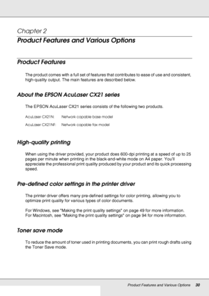 Page 30Product Features and Various Options30
Chapter 2 
Product Features and Various Options
Product Features
The product comes with a full set of features that contributes to ease of use and consistent, 
high-quality output. The main features are described below.
About the EPSON AcuLaser CX21 series
The EPSON AcuLaser CX21 series consists of the following two products. 
High-quality printing
When using the driver provided, your product does 600-dpi printing at a speed of up to 25 
pages per minute when...