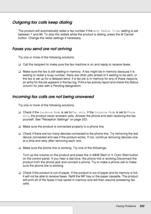 Page 332Faxing Problems332
Outgoing fax calls keep dialing
The product will automatically redial a fax number if the Auto Redial Tries setting is set 
between 1 and 99. To stop the redials while the product is dialing, press the yCancel 
button. Change the redial settings if necessary.
Faxes you send are not arriving
Try one or more of the following solutions.
❏Call the recipient to make sure the fax machine is on and ready to receive faxes.
❏Make sure the fax is still waiting in memory. A fax might be in memory...