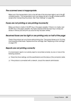 Page 334Faxing Problems334
The scanned area is inappropriate. 
Make sure if the transportation lock on the left side of the document table is set in the   
unlocked position. The transportation lock must always be set in the   unlocked position 
except when transporting the product. See Scan Settings on page 254. 
Faxes are not printing or are printing incorrectly
Make sure there is media in the MP tray or the paper cassette. If there is no media, load 
the MP tray or the paper cassette. Any faxes received while...