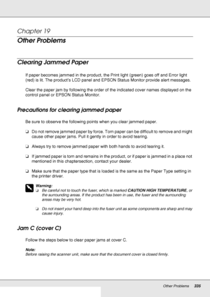 Page 335Other Problems335
Chapter 19 
Other Problems
Clearing Jammed Paper
If paper becomes jammed in the product, the Print light (green) goes off and Error light 
(red) is lit. The product’s LCD panel and EPSON Status Monitor provide alert messages.
Clear the paper jam by following the order of the indicated cover names displayed on the 
control panel or EPSON Status Monitor.
Precautions for clearing jammed paper
Be sure to observe the following points when you clear jammed paper.
❏Do not remove jammed paper...