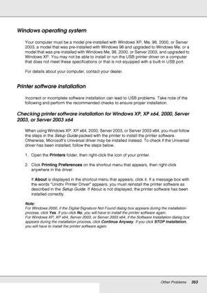 Page 353Other Problems353
Windows operating system
Your computer must be a model pre-installed with Windows XP, Me, 98, 2000, or Server 
2003, a model that was pre-installed with Windows 98 and upgraded to Windows Me, or a 
model that was pre-installed with Windows Me, 98, 2000, or Server 2003, and upgraded to 
Windows XP. You may not be able to install or run the USB printer driver on a computer 
that does not meet these specifications or that is not equipped with a built-in USB port.
For details about your...