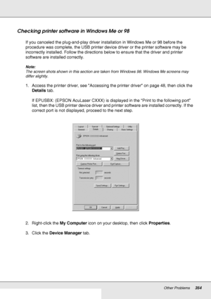 Page 354Other Problems354
Checking printer software in Windows Me or 98
If you canceled the plug-and-play driver installation in Windows Me or 98 before the 
procedure was complete, the USB printer device driver or the printer software may be 
incorrectly installed. Follow the directions below to ensure that the driver and printer 
software are installed correctly.
Note:
The screen shots shown in this section are taken from Windows 98. Windows Me screens may 
differ slightly.
1. Access the printer driver, see...