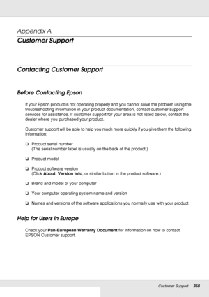 Page 358Customer Support358
Appendix A 
Customer Support
New :See comments to select sections  you need. T he word other  indicates  products  exept for inkjet,  SPC, P age, and  SIDM.
Contacting Customer Support
New :F or All products
Before Contacting Epson
If your Epson product is not operating properly and you cannot solve the problem using the 
troubleshooting information in your product documentation, contact customer support 
services for assistance. If customer support for your area is not listed below,...