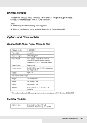 Page 365Technical Specifications365
Ethernet interface
You can use an IEEE 802.3 100BASE-TX/10 BASE-T straight-through shielded, 
twisted-pair interface cable with an RJ45 connector.
Note:
❏NetWare queue-based printing is not supported.
❏Ethernet Interface may not be available depending on the product model.
Options and Consumables
Optional 500-Sheet Paper Cassette Unit
* This product conforms to CE marking requirements in accordance with EC Directive 89/336/EEC.
Memory modules
Product code: C12C802181
Paper...