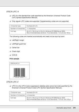 Page 375Information about Fonts375
EPSON UPC-A
❏UPC-A is the standard bar code specified by the American Universal Product Code 
(UPC Symbol Specification Manual).
❏Only regular UPC codes are supported. Supplementary codes are not supported.
The following codes are inserted automatically and need not be input by hand:
❏Left/Right margin
❏Left/Right guard bar
❏Center bar
❏Check digit
❏OCR-B
Print sample
EPSON UPC-E
❏UPC-E is the UPC-A zero-suppression (deletes extra zeros) bar code specified by the 
American...