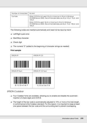 Page 379Information about Fonts379
The following codes are inserted automatically and need not be input by hand:
❏Left/Right quiet zone
❏Start/Stop character
❏Check digit
❏The numeral “0” (added to the beginning of character strings as needed)
Print sample
EPSON Codabar
❏Four Codabar fonts are available, allowing you to enable and disable the automatic 
insertion of check digits and OCR-B.
❏The height of the bar code is automatically adjusted to 15% or more of its total length, 
in conformance to the Codabar...