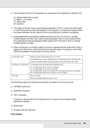 Page 381Information about Fonts381
❏The following 4 kinds of the properties are supported as the Application Identifier (AI).
01: Global traded item number
10: Batch / Lot number
17: Expiry date
30: Quantity
❏The height of the bar code is automatically adjusted to 15% or more of its total length, 
in conformance to the Code128 standard. For this reason, it is important to keep at least 
one space between the bar code and the surrounding text to prevent overlapping.
❏Some applications automatically delete the...