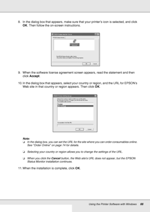 Page 66Using the Printer Software with Windows66
8. In the dialog box that appears, make sure that your printer’s icon is selected, and click 
OK. Then follow the on-screen instructions.
9. When the software license agreement screen appears, read the statement and then 
click Accept.
10. In the dialog box that appears, select your country or region, and the URL for EPSON’s 
Web site in that country or region appears. Then click OK.
Note:
❏In the dialog box, you can set the URL for the site where you can order...