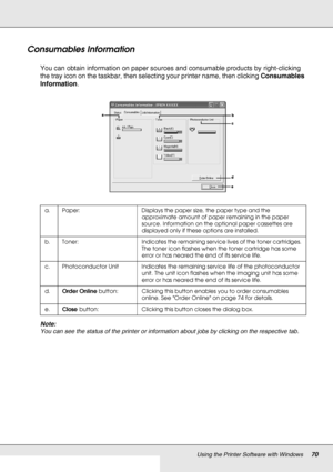 Page 70Using the Printer Software with Windows70
Consumables Information
You can obtain information on paper sources and consumable products by right-clicking 
the tray icon on the taskbar, then selecting your printer name, then clicking Consumables 
Information.
Note:
You can see the status of the printer or information about jobs by clicking on the respective tab.
a. Paper: Displays the paper size, the paper type and the 
approximate amount of paper remaining in the paper 
source. Information on the optional...