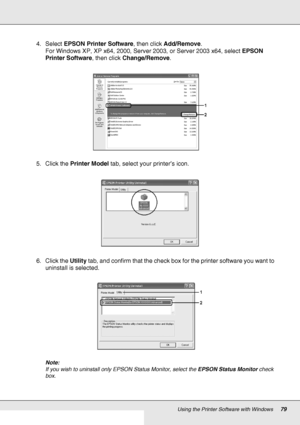 Page 79Using the Printer Software with Windows79
4. Select EPSON Printer Software, then click Add/Remove.
For Windows XP, XP x64, 2000, Server 2003, or Server 2003 x64, select EPSON 
Printer Software, then click Change/Remove.
5. Click the Printer Model tab, select your printer’s icon.
6. Click the Utility tab, and confirm that the check box for the printer software you want to 
uninstall is selected.
Note:
If you wish to uninstall only EPSON Status Monitor, select the EPSON Status Monitor check 
box.
 