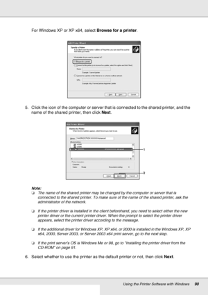 Page 90Using the Printer Software with Windows90
For Windows XP or XP x64, select Browse for a printer.
5. Click the icon of the computer or server that is connected to the shared printer, and the 
name of the shared printer, then click Next.
Note:
❏The name of the shared printer may be changed by the computer or server that is 
connected to the shared printer. To make sure of the name of the shared printer, ask the 
administrator of the network.
❏If the printer driver is installed in the client beforehand, you...