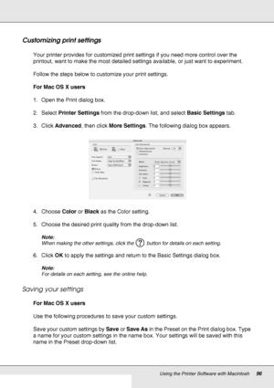 Page 96Using the Printer Software with Macintosh96
Customizing print settings
Your printer provides for customized print settings if you need more control over the 
printout, want to make the most detailed settings available, or just want to experiment.
Follow the steps below to customize your print settings.
For Mac OS X users
1. Open the Print dialog box.
2. Select Printer Settings from the drop-down list, and select Basic Settings tab.
3. Click Advanced, then click More Settings. The following dialog box...