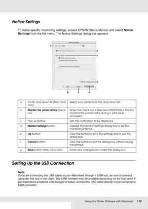 Page 112Using the Printer Software with Macintosh112
Notice Settings
To make specific monitoring settings, access EPSON Status Monitor and select Notice 
Settings from the file menu. The Notice Settings dialog box appears.
Setting Up the USB Connection
Note:
If you are connecting the USB cable to your Macintosh through a USB hub, be sure to connect 
using the first hub in the chain. The USB interface may be unstable depending on the hub used. If 
you experience problems with this type of setup, connect the USB...