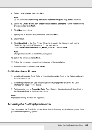 Page 119Using the PostScript Printer Driver119
4. Select Local printer, then click Next.
Note:
Do not select the Automatically detect and install my Plug and Play printer check box.
5. Select the Create a new port check box and select Standard TCP/IP Port from the 
drop-down list. Click Next.
6. Click Next to continue.
7. Specify the IP address and port name, then click Next.
8. Click Finish.
9. Click Have Disk in the Add Printer Wizard and specify the following path for the 
CD-ROM. If your CD-ROM drive is D:,...