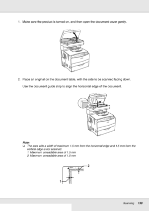 Page 130Scanning130
1. Make sure the product is turned on, and then open the document cover gently.
2. Place an original on the document table, with the side to be scanned facing down.
Use the document guide strip to align the horizontal edge of the document.
Note:
❏The area with a width of maximum 1.5 mm from the horizontal edge and 1.5 mm from the 
vertical edge is not scanned.
1. Maximum unreadable area of 1.5 mm
2. Maximum unreadable area of 1.5 mm
2
1
 