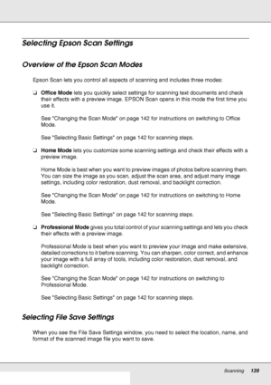 Page 139Scanning139
Selecting Epson Scan Settings
Overview of the Epson Scan Modes 
Epson Scan lets you control all aspects of scanning and includes three modes:
❏Office Mode lets you quickly select settings for scanning text documents and check 
their effects with a preview image. EPSON Scan opens in this mode the first time you 
use it.
See Changing the Scan Mode on page 142 for instructions on switching to Office 
Mode.
See Selecting Basic Settings on page 142 for scanning steps.
❏Home Mode lets you customize...