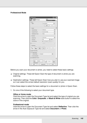 Page 145Scanning145
Professional Mode
Before you scan your document or photo, you need to select these basic settings.
❏Original settings. These tell Epson Scan the type of document or photo you are 
scanning.
❏Destination settings. These tell Epson Scan how you plan to use your scanned image 
so it can select the correct default resolution (scan quality) for you.
Follow these steps to select the basic settings for a document or photo in Epson Scan.
1. Do one of the following to select your document type.
Office...