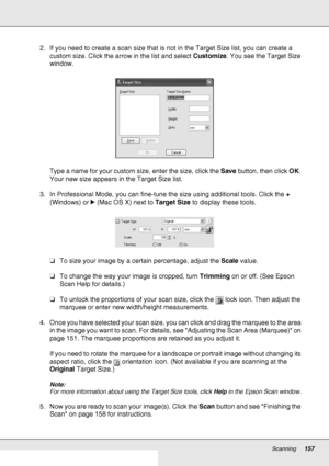 Page 157Scanning157
2. If you need to create a scan size that is not in the Target Size list, you can create a 
custom size. Click the arrow in the list and select Customize. You see the Target Size 
window.
Type a name for your custom size, enter the size, click the Save button, then click OK. 
Your new size appears in the Target Size list.
3. In Professional Mode, you can fine-tune the size using additional tools. Click the + 
(Windows) or r (Mac OS X) next to Target Size to display these tools.
❏To size your...